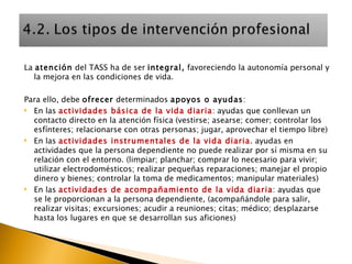 La  atención  del TASS ha de ser  integral,  favoreciendo la autonomía personal y la mejora en las condiciones de vida. Para ello, debe  ofrecer  determinados  apoyos o ayudas : En las  actividades básica de la vida diaria : ayudas que conllevan un contacto directo en la atención física (vestirse; asearse; comer; controlar los esfínteres; relacionarse con otras personas; jugar, aprovechar el tiempo libre)  En las  actividades instrumentales de la vida diaria . ayudas en actividades que la persona dependiente no puede realizar por sí misma en su relación con el entorno. (limpiar; planchar; comprar lo necesario para vivir; utilizar electrodomésticos; realizar pequeñas reparaciones; manejar el propio dinero y bienes; controlar la toma de medicamentos; manipular materiales) En las  actividades de acompañamiento de la vida diaria : ayudas que se le proporcionan a la persona dependiente, (acompañándole para salir, realizar visitas; excursiones; acudir a reuniones; citas; médico; desplazarse hasta los lugares en que se desarrollan sus aficiones) 