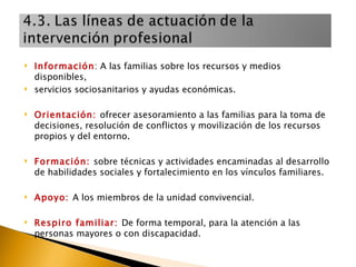 Información : A las familias sobre los recursos y medios disponibles, servicios sociosanitarios y ayudas económicas.  Orientación:  ofrecer asesoramiento a las familias para la toma de decisiones, resolución de conflictos y movilización de los recursos propios y del entorno. Formación:  sobre técnicas y actividades encaminadas al desarrollo de habilidades sociales y fortalecimiento en los vínculos familiares. Apoyo:  A los miembros de la unidad convivencial. Respiro familiar:  De forma temporal, para la atención a las personas mayores o con discapacidad. 