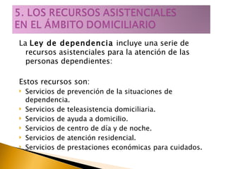La  Ley de dependencia  incluye una serie de recursos asistenciales para la atención de las personas dependientes:  Estos recursos son: Servicios de prevención de la situaciones de dependencia. Servicios de teleasistencia domiciliaria. Servicios de ayuda a domicilio. Servicios de centro de día y de noche. Servicios de atención residencial. Servicios de prestaciones económicas para cuidados. 