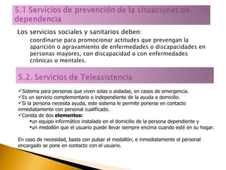Los servicios sociales y sanitarios deben: coordinarse para promocionar actitudes que prevengan la aparición o agravamiento de enfermedades o discapacidades en personas mayores, con discapacidad o con enfermedades crónicas o mentales. Sistema para personas que viven solas o aisladas, en casos de emergencia.  Es un servicio complementario o independiente de la ayuda a domicilio.  Si la persona necesita ayuda, este sistema le permite ponerse en contacto inmediatamente con personal cualificado. Consta de dos  elementos:   un equipo informático instalado en el domicilio de la persona dependiente y un medallón que el usuario puede llevar siempre encima cuando esté en su hogar. En caso de necesidad, basta con pulsar el medallón, e inmediatamente el personal encargado se pone en contacto con el usuario. 