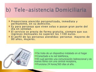 Proporciona atención personalizada, inmediata y permanente, en su domicilio.  Es para personas que viven solas o pasan gran parte del día en soledad.  El servicio se presta de forma gratuita, siempre que sus ingresos mensuales no superen los 1100 euros. El perfil de las personas atendidas: personas  mayores de 80 años, mujeres. Se trata de un dispositivo instalado en el hogar Conectado a la red telefónica,  El cual permite una comunicación bidireccional y de manos libres con una central receptora,  Funciona 24 horas/365 días al año. 