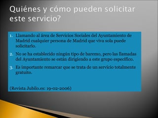 Llamando al área de Servicios Sociales del Ayuntamiento de Madrid cualquier persona de Madrid que viva sola puede solicitarlo.  No se ha establecido ningún tipo de baremo, pero las llamadas del Ayuntamiento se están dirigiendo a este grupo específico.  Es importante remarcar que se trata de un servicio totalmente gratuito.  (Revista Jubilo.es: 19-02-2006) 