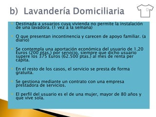 Destinada a usuarios cuya vivienda no permite la instalación de una lavadora. (1 vez a la semana) O que presentan incontinencia y carecen de apoyo familiar. (a diario) Se contempla una aportación económica del usuario de 1,20 Euros (200 ptas.) por servicio, siempre que dicho usuario supere los 375 Euros (62.500 ptas.) al mes de renta per cápita.  En el resto de los casos, el servicio se presta de forma gratuita. Se gestiona mediante un contrato con una empresa prestadora de servicios. El perfil del usuario es el de una mujer, mayor de 80 años y que vive sola. 
