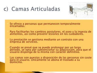 Se ofrece a personas que permanecen temporalmente encamadas.  Para facilitarles los cambios postulares, el aseo y la ingesta de alimentos, así como prevenir lesiones en los cuidadores. La prestación se gestiona mediante un contrato con una empresa de servicios.  Cuando se prevé que se puede prolongar por un largo periodo, se opta por subvencionar su adquisición, para que el usuario disponga de la misma con carácter definitivo. Las camas son puestas a disposición de las personas sin coste para el usuario. Únicamente se abona el traslado a su domicilio. 