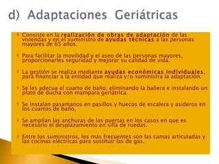 Consiste en la  realización de obras de adaptación  de las viviendas y en el suministro de  ayudas técnicas  a las personas mayores de 65 años.  Para facilitar la movilidad y el aseo de las personas mayores, proporcionarles seguridad y mejorar su calidad de vida. La gestión se realiza mediante  ayudas económicas individuales , para financiar a la entidad que realiza y/o suministra la adaptación. Se les adecua el cuarto de baño, eliminando la bañera e instalando un plato de ducha con mampara geriátrica.  Se instalan pasamanos en pasillos y huecos de escalera y asideros en los cuartos de baño,  Se amplían las anchuras de las puertas en los casos en que es necesario el desplazamiento en silla de ruedas. Entre los suministros, los más frecuentes son las camas articuladas y las cocinas eléctricas para sustituir las de gas. 