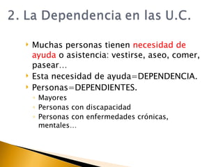 Muchas personas tienen  necesidad de ayuda  o asistencia: vestirse, aseo, comer, pasear… Esta necesidad de ayuda=DEPENDENCIA. Personas=DEPENDIENTES. Mayores Personas con discapacidad Personas con enfermedades crónicas, mentales… 