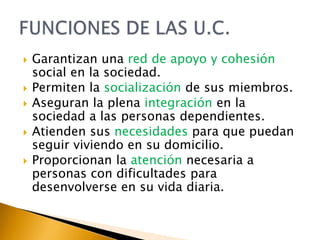 2. La Dependencia en las U.C.Muchas personas tienen necesidad de ayuda o asistencia: vestirse, aseo, comer, pasear…Esta necesidad de ayuda=DEPENDENCIA.Personas=DEPENDIENTES.MayoresPersonas con discapacidadPersonas con enfermedades crónicas, mentales…