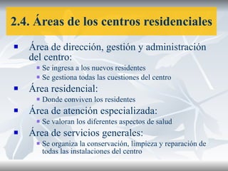 2.4. Áreas de los centros residenciales Área de dirección, gestión y administración del centro: Se ingresa a los nuevos residentes Se gestiona todas las cuestiones del centro Área residencial: Donde conviven los residentes Área de atención especializada: Se valoran los diferentes aspectos de salud Área de servicios generales: Se organiza la conservación, limpieza y reparación de todas las instalaciones del centro 