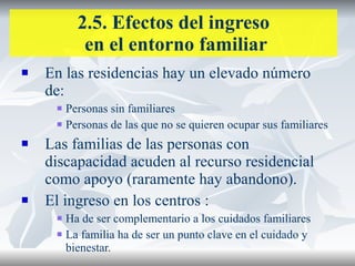 2.5. Efectos del ingreso  en el entorno familiar En las residencias hay un elevado número de: Personas sin familiares Personas de las que no se quieren ocupar sus familiares Las familias de las personas con discapacidad acuden al recurso residencial como apoyo (raramente hay abandono). El ingreso en los centros : Ha de ser complementario a los cuidados familiares La familia ha de ser un punto clave en el cuidado y bienestar. 