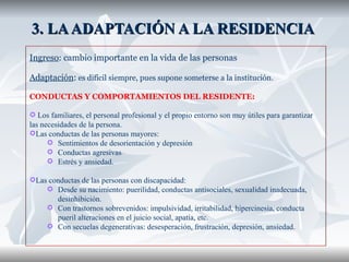 3. LA ADAPTACIÓN A LA RESIDENCIA  Ingreso : cambio importante en la vida de las personas Adaptación :  es difícil siempre, pues supone someterse a la institución.  CONDUCTAS Y COMPORTAMIENTOS DEL RESIDENTE: Los familiares, el personal profesional y el propio entorno son muy útiles para garantizar las necesidades de la persona. Las conductas de las personas mayores: Sentimientos de desorientación y depresión Conductas agresivas Estrés y ansiedad. Las conductas de las personas con discapacidad: Desde su nacimiento: puerilidad, conductas antisociales, sexualidad inadecuada, desinhibición. Con trastornos sobrevenidos: impulsividad, irritabilidad, hipercinesia, conducta pueril alteraciones en el juicio social, apatía, etc. Con secuelas degenerativas: desesperación, frustración, depresión, ansiedad. 
