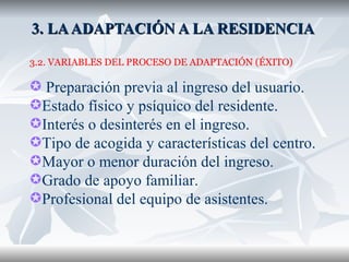 3. LA ADAPTACIÓN A LA RESIDENCIA  3.2. VARIABLES DEL PROCESO DE ADAPTACIÓN (ÉXITO) Preparación previa al ingreso del usuario. Estado físico y psíquico del residente. Interés o desinterés en el ingreso. Tipo de acogida y características del centro. Mayor o menor duración del ingreso. Grado de apoyo familiar. Profesional del equipo de asistentes. 