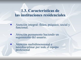 1.3. Características de las instituciones residenciales Atención integral: físico, psíquico, social y funcional. Atención permanente haciendo un seguimiento del usuario. Atención multidimensional e interdisciplinar por todo el equipo profesional 