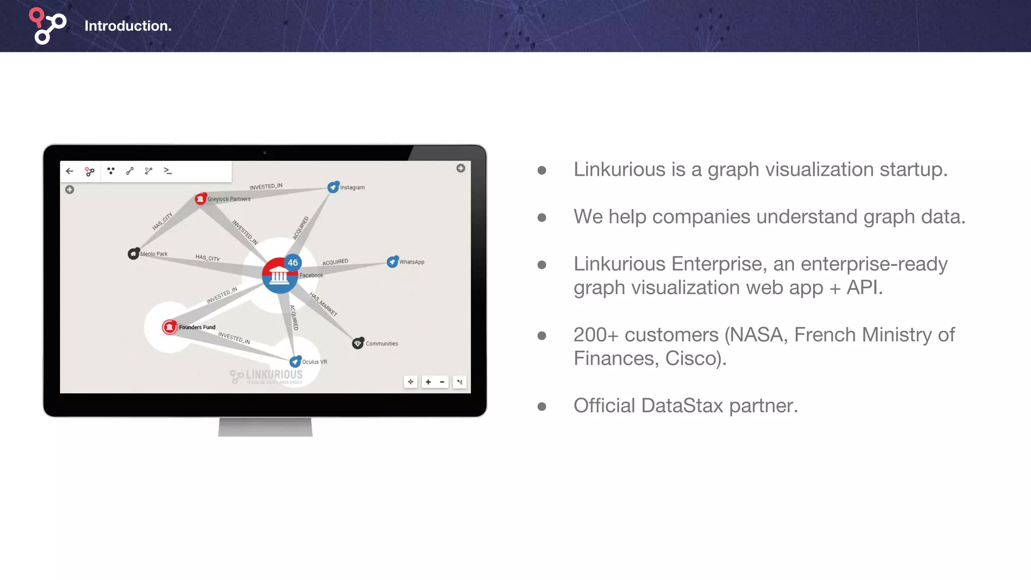 Introduction.
● Linkurious is a graph visualization startup.
● We help companies understand graph data.
● Linkurious Enterprise, an enterprise-ready
graph visualization web app + API.
● 200+ customers (NASA, French Ministry of
Finances, Cisco).
● Official DataStax partner.
 