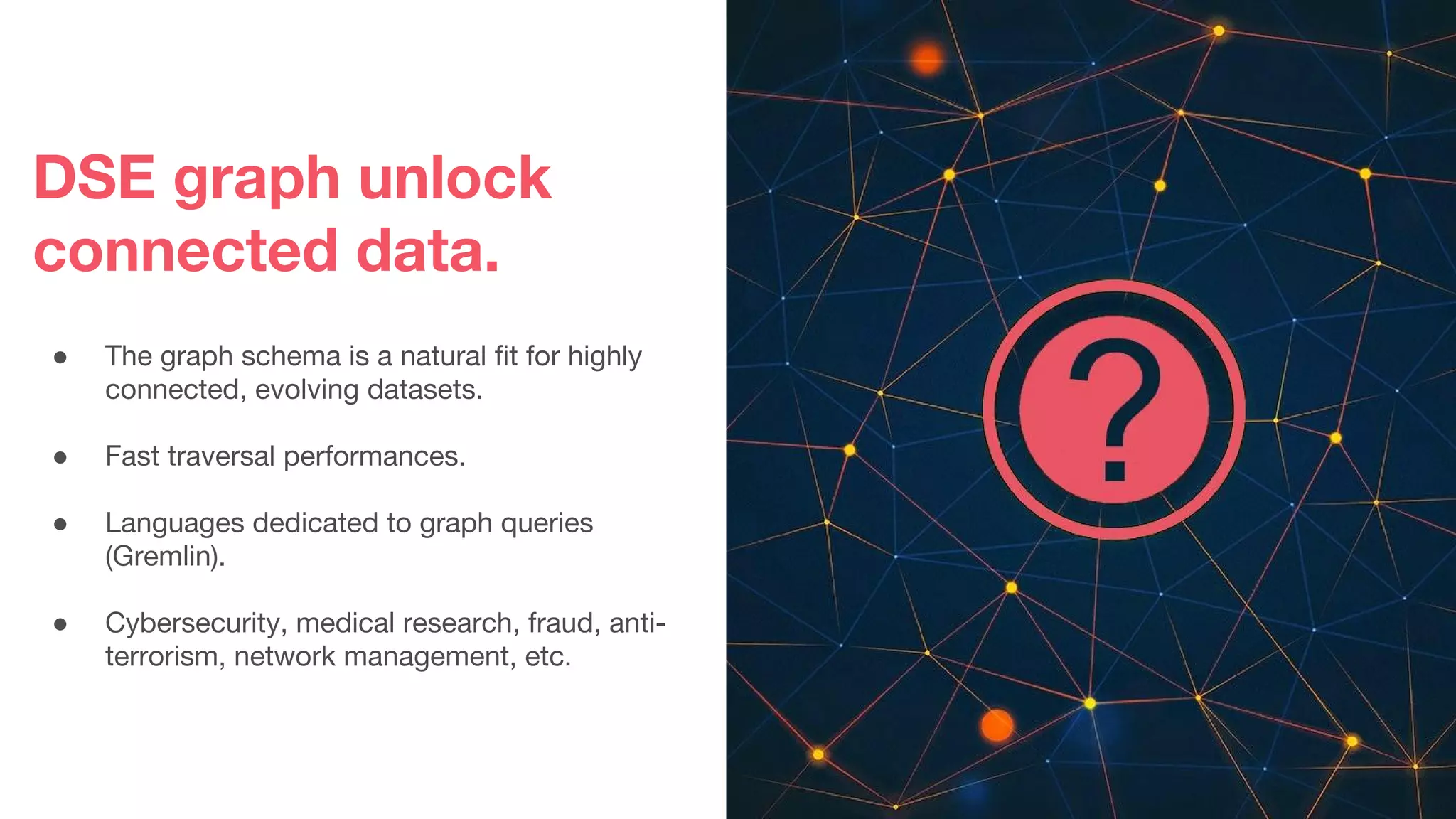 DSE graph unlock
connected data.
● The graph schema is a natural fit for highly
connected, evolving datasets.
● Fast traversal performances.
● Languages dedicated to graph queries
(Gremlin).
● Cybersecurity, medical research, fraud, anti-
terrorism, network management, etc.
 