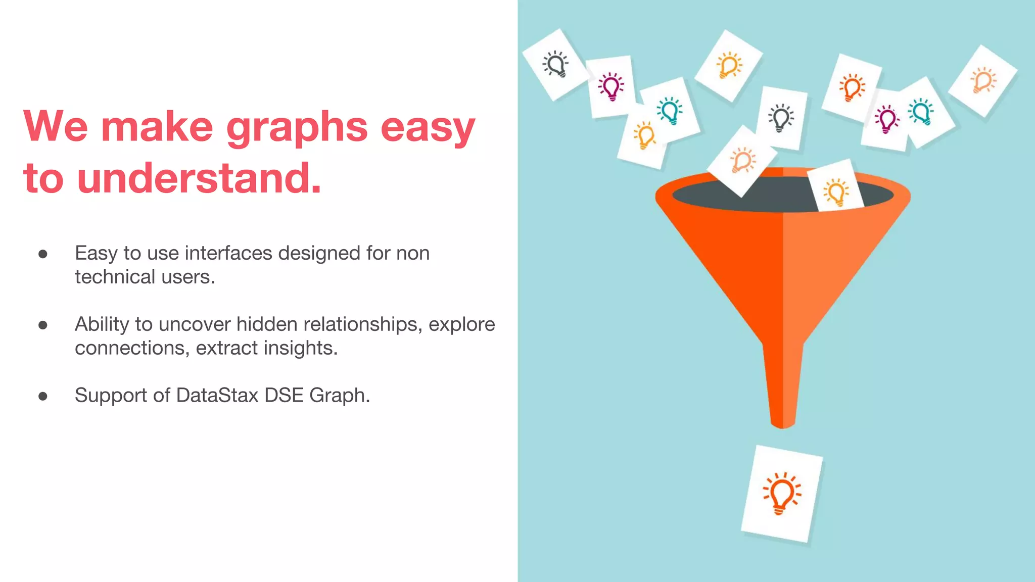 We make graphs easy
to understand.
● Easy to use interfaces designed for non
technical users.
● Ability to uncover hidden relationships, explore
connections, extract insights.
● Support of DataStax DSE Graph.
 