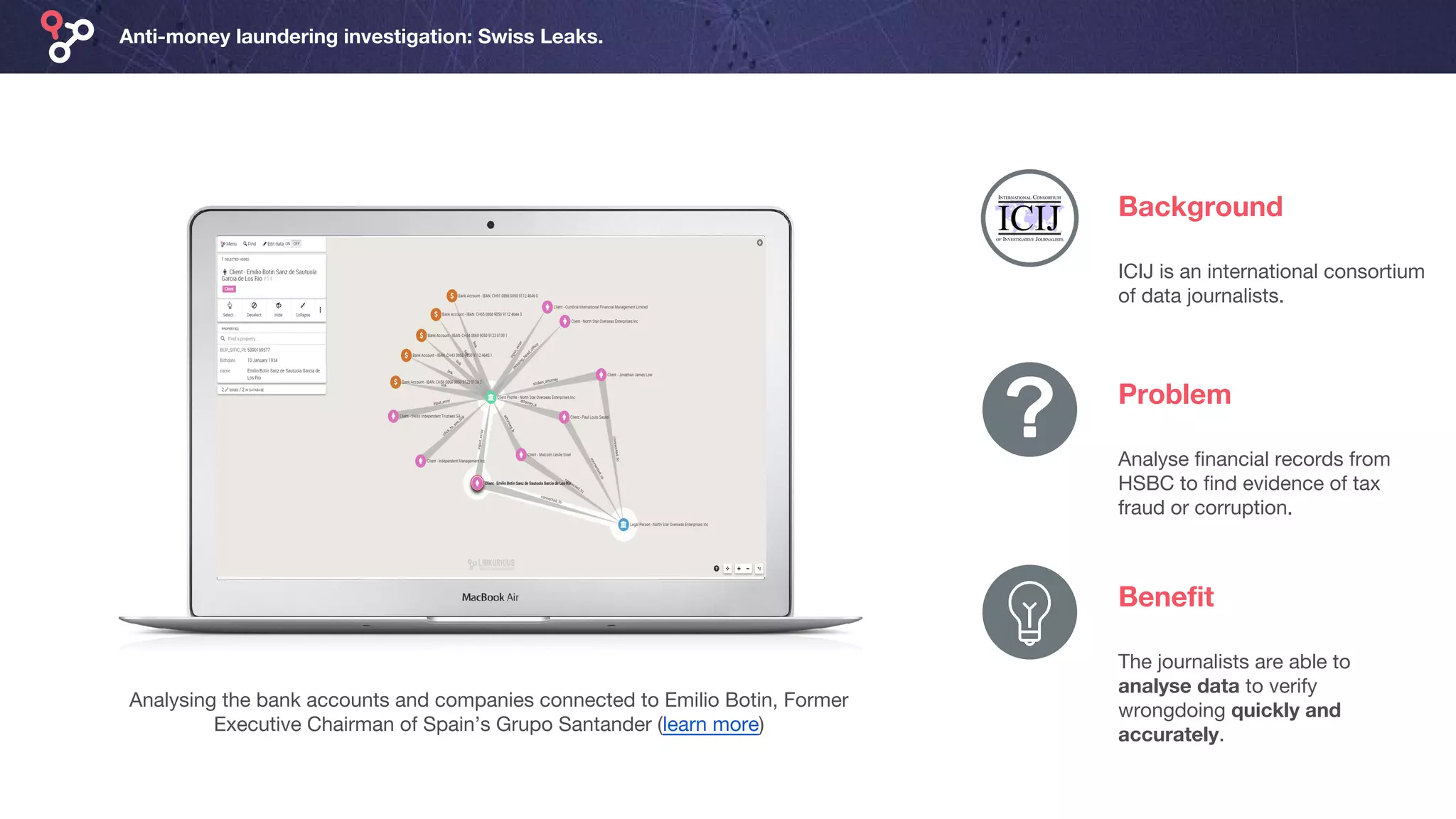 Anti-money laundering investigation: Swiss Leaks.
Background
Analysing the bank accounts and companies connected to Emilio Botin, Former
Executive Chairman of Spain’s Grupo Santander (learn more)
ICIJ is an international consortium
of data journalists.
Problem
Analyse financial records from
HSBC to find evidence of tax
fraud or corruption.
Benefit
The journalists are able to
analyse data to verify
wrongdoing quickly and
accurately.
 