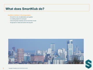 3
SmartKlub is facilitator of city energy projects…
• We work for a city, its stakeholders and suppliers
• Co-creating projects for social good
• Overcoming high complexity and low economies of scale
• We get paid on results and build for the long term
What does SmartKlub do?
Copyright © SmartKlub Ltd & E.ON SE 2014 to 2015
 