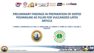 PRELIMINARY FINDINGS IN PREPARATION OF DOPED
POLYANILINE AS FILLER FOR VULCANIZED LATEX
ARTICLE
F. AMMAR, S. MANROSHAN, A.K. NOR, A.Y. AHMAD NAIM, A.H. HAMIDAH, F. SYIMIR, M.Y. HARIS, A. DULAIMI, Z.
MUZAFAR*
 
