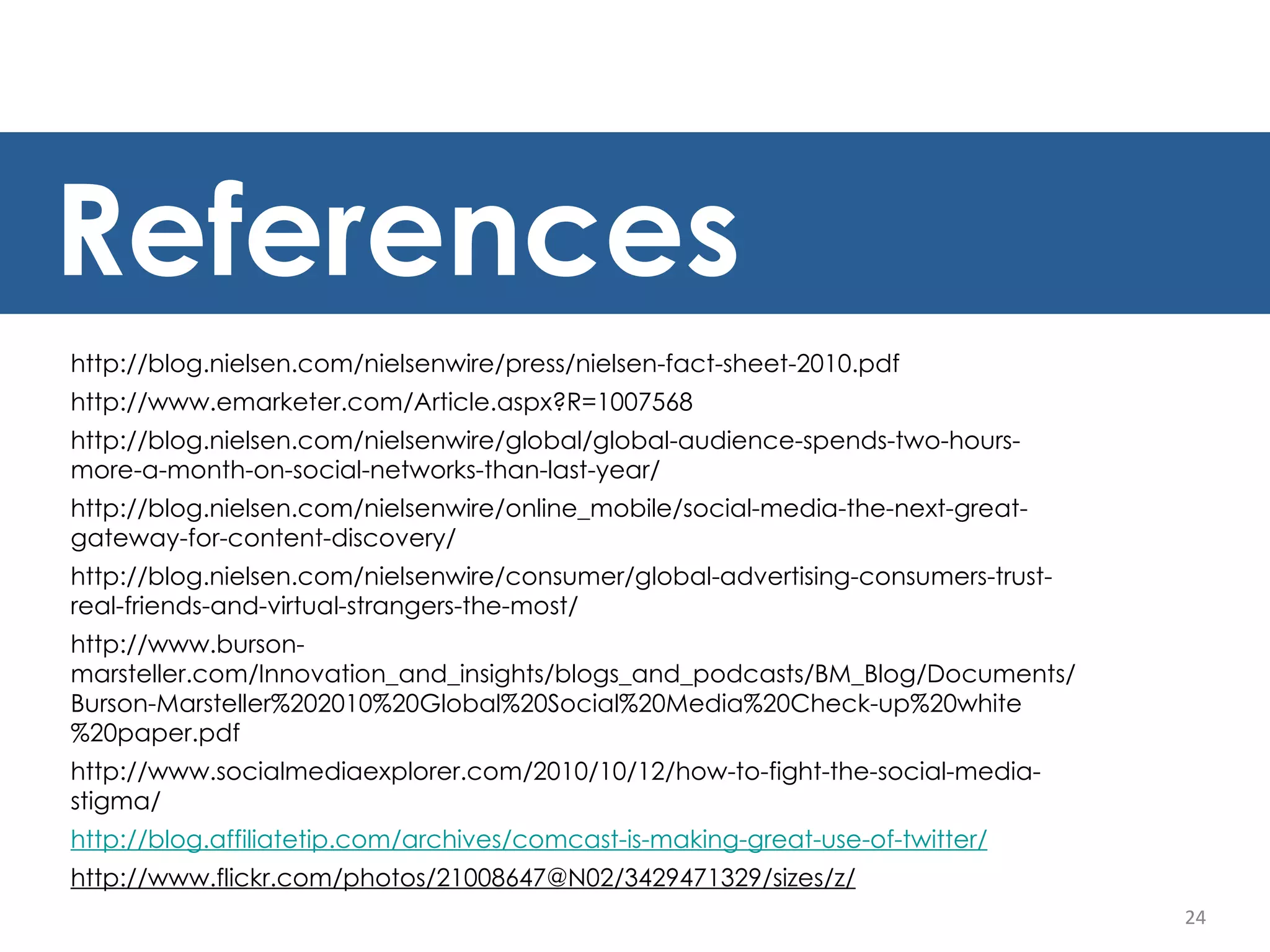 24 http://blog.nielsen.com/nielsenwire/press/nielsen-fact-sheet-2010.pdf http://www.emarketer.com/Article.aspx?R=1007568 http://blog.nielsen.com/nielsenwire/global/global-audience-spends-two-hours-more-a-month-on-social-networks-than-last-year/ http://blog.nielsen.com/nielsenwire/online_mobile/social-media-the-next-great-gateway-for-content-discovery/ http://blog.nielsen.com/nielsenwire/consumer/global-advertising-consumers-trust-real-friends-and-virtual-strangers-the-most/ http://www.burson-marsteller.com/Innovation_and_insights/blogs_and_podcasts/BM_Blog/Documents/Burson-Marsteller%202010%20Global%20Social%20Media%20Check-up%20white%20paper.pdf http://www.socialmediaexplorer.com/2010/10/12/how-to-fight-the-social-media-stigma/ http://blog.affiliatetip.com/archives/comcast-is-making-great-use-of-twitter/ http://www.flickr.com/photos/21008647@N02/3429471329/sizes/z/ References 