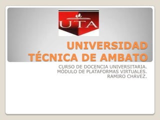 UNIVERSIDAD TÉCNICA DE AMBATO CURSO DE DOCENCIA UNIVERSITARIA. MÓDULO DE PLATAFORMAS VIRTUALES. RAMIRO CHÁVEZ. 