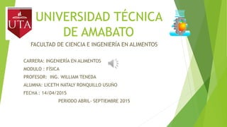 UNIVERSIDAD TÉCNICA
DE AMABATO
FACULTAD DE CIENCIA E INGENIERÍA EN ALIMENTOS
CARRERA: INGENIERÍA EN ALIMENTOS
MODULO : FÍSICA
PROFESOR: ING. WILLIAM TENEDA
ALUMNA: LICETH NATALY RONQUILLO USUÑO
FECHA : 14/04/2015
PERIODO ABRIL- SEPTIEMBRE 2015
 