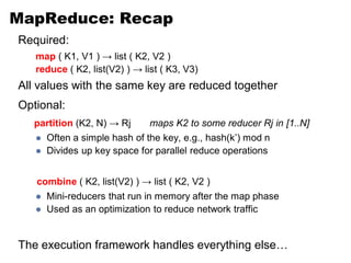 MapReduce: Recap
Required:
   map ( K1, V1 ) → list ( K2, V2 )
   reduce ( K2, list(V2) ) → list ( K3, V3)
All values with the same key are reduced together
Optional:
   partition (K2, N) → Rj      maps K2 to some reducer Rj in [1..N]
      Often a simple hash of the key, e.g., hash(k’) mod n
      Divides up key space for parallel reduce operations


   combine ( K2, list(V2) ) → list ( K2, V2 )
      Mini-reducers that run in memory after the map phase
      Used as an optimization to reduce network traffic


The execution framework handles everything else…
 