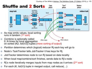 Courtesy of Tom White’s Hadoop: The Definitive Guide, 2nd Edition (2010), p. 178


    Shuffle and 2 Sorts




   As map emits values, local sorting
    runs in tandem (1st sort)
   Combine is optionally called
    0..N times for local aggregation
    on sorted (K2, list(V2)) tuples (more sorting of output)
   Partition determines which (logical) reducer Rj each key will go to
   Node’s TaskTracker tells JobTracker it has keys for Rj
   JobTracker determines node to run Rj based on data locality
   When local map/combine/sort finishes, sends data to Rj’s node
   Rj’s node iteratively merges inputs from map nodes as it arrives (2nd sort)
   For each (K, list(V)) tuple in merged output, call reduce(…)
 