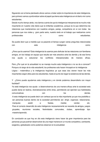 Siguiendo con el tema planteado ahora vamos a tratar sobre la importancia de esta inteligencia, pero primero vamos a profundizar sobre el papel que tiene esta inteligencia en el diario vivir como estudiantes. 
Desde mucho tiempo atrás, nos damos cuenta de que la inteligencia interpersonal es mucho más importante en nuestra vida diaria que la brillantez académica, porque es la que determina las relaciones que mantenemos con nuestros amigos, pareja, compañeros en si con todas las personas que nos rodea y gran parte seria, nuestro éxito en el trabajo que realizamos como profesionales o como estudiantes. 
Se puede decir que a medida que va pasando el tiempo surgen varias preguntas relacionadas con esta inteligencia como: 
¿Para que la usamos? Esta inteligencia la usamos para disfrutar de las relaciones con familiares amigos, en los trabajo en equipo que resulta ser más atractivo ante los demás y de esa forma nos ayuda a solucionar los conflictos interpersonales de manera eficaz. Pero ¿Por qué en la actualidad no se maneja mucho esta inteligencia o no se da a conocer? Porque a lo largo de la vida estudiantil, los profesores solo hacen hincapié en la inteligencia 
Lógica - matemática y la inteligencia lingüística ya que esas dos vienen hacer las más importantes según ellos para los estudiantes, hasta el punto de negar la existencia de las demás. 
Y ¿Cómo puede ayudarnos esta inteligencia y en donde podemos desarrollarla con mayor facilidad? 
Ya está inteligencia nos ayuda a desenvolvernos de una manera eficaz ante la sociedad esto puede darse en teatros, dramatizaciones entre otras, permitiendo así ejercitar sus habilidades comunicativas con los demás. 
A esta inteligencia se puede decir con certeza que es la más importante ya que nos posibilita a ser personas buenas dentro de la sociedad permitiendo así: dirigir, organizar, relacionarse, manipular, asistir a fiestas, mediar, vender, etc. Para el correcto desarrollo de esta inteligencia necesariamente se necesita de amigos, juegos grupales, reuniones sociales, festividades comunales, clubes, aprendizaje tipo maestro/aprendiz. 
En conclusión es que hoy en día esta inteligencia viene hacer de gran importancia para las personas ya que podrían desenvolver de una mejor manera en un mundo competitivo, cambiante, exigente y globalizado como podemos observar en la actualidad. 