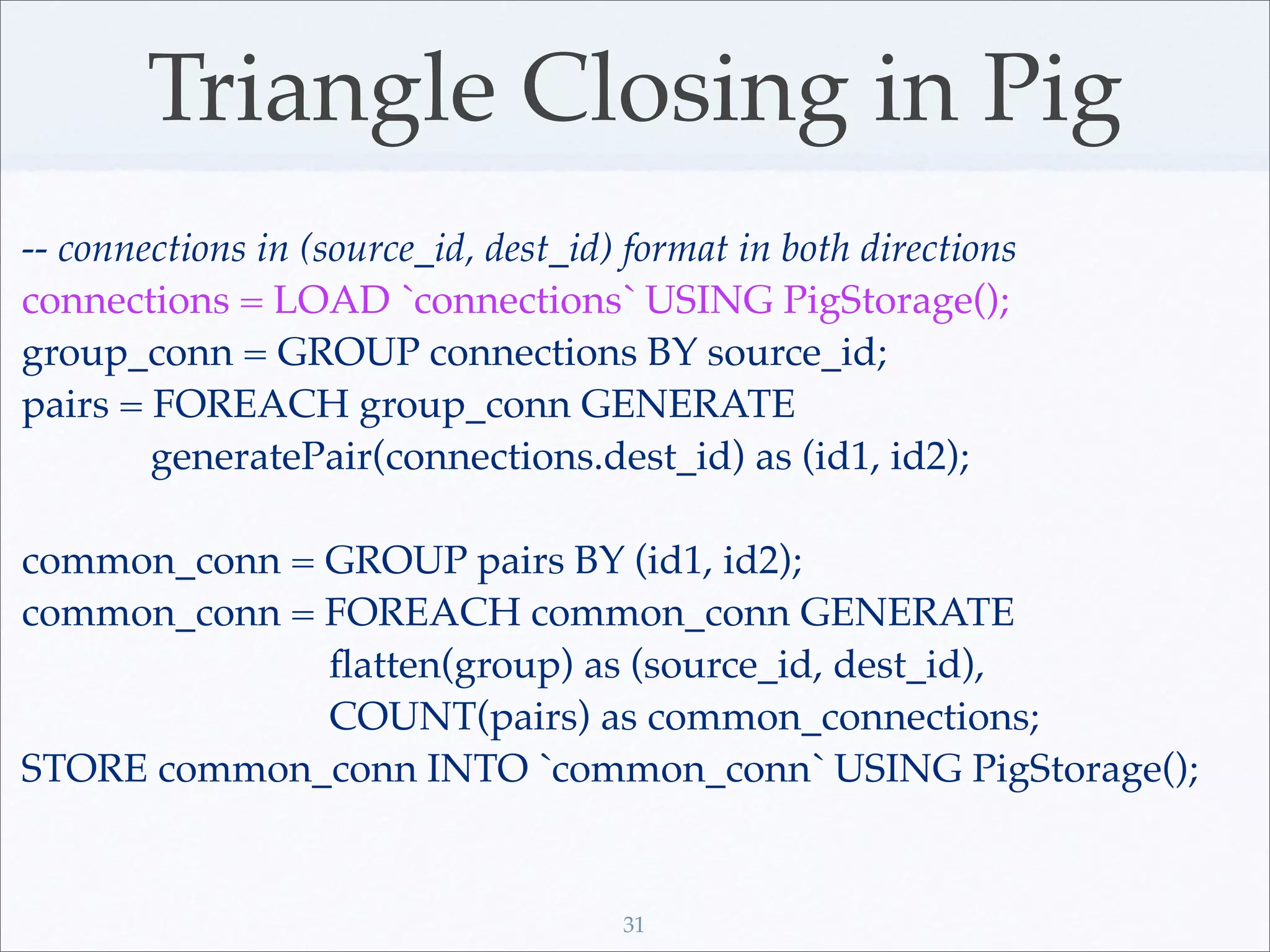 Triangle Closing in Pig
-- connections in (source_id, dest_id) format in both directions
connections = LOAD `connections` USING PigStorage();
group_conn = GROUP connections BY source_id;
pairs = FOREACH group_conn GENERATE
        generatePair(connections.dest_id) as (id1, id2);

common_conn = GROUP pairs BY (id1, id2);
common_conn = FOREACH common_conn GENERATE
              ﬂatten(group) as (source_id, dest_id),
              COUNT(pairs) as common_connections;
STORE common_conn INTO `common_conn` USING PigStorage();


                                      31
 