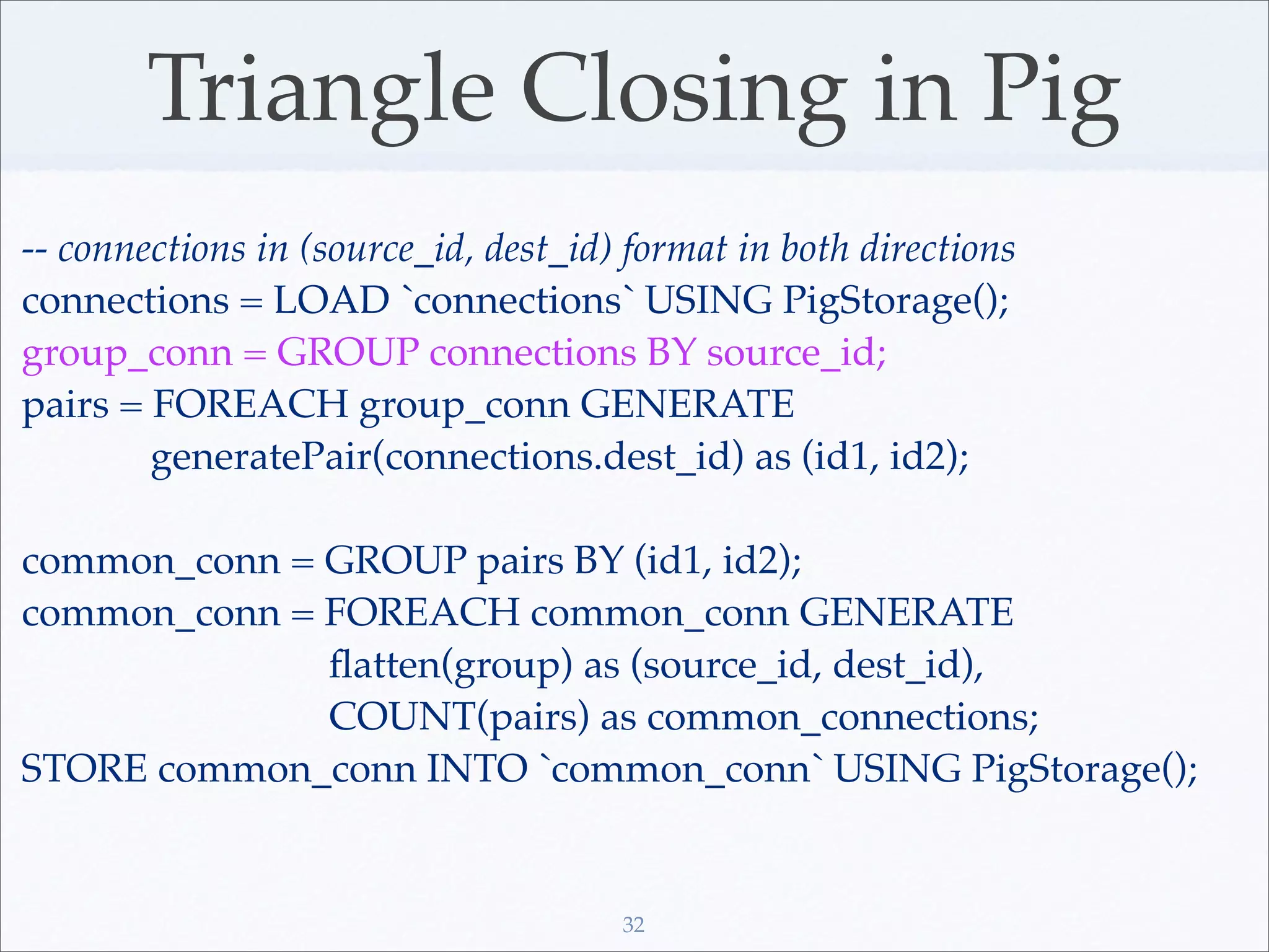 Triangle Closing in Pig
-- connections in (source_id, dest_id) format in both directions
connections = LOAD `connections` USING PigStorage();
group_conn = GROUP connections BY source_id;
pairs = FOREACH group_conn GENERATE
        generatePair(connections.dest_id) as (id1, id2);

common_conn = GROUP pairs BY (id1, id2);
common_conn = FOREACH common_conn GENERATE
              ﬂatten(group) as (source_id, dest_id),
              COUNT(pairs) as common_connections;
STORE common_conn INTO `common_conn` USING PigStorage();


                                      32
 