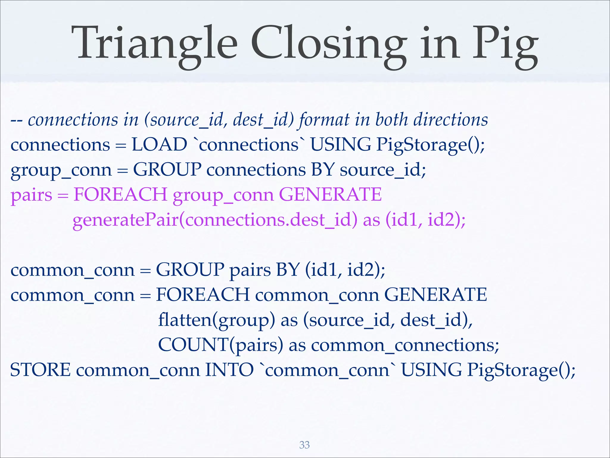Triangle Closing in Pig
-- connections in (source_id, dest_id) format in both directions
connections = LOAD `connections` USING PigStorage();
group_conn = GROUP connections BY source_id;
pairs = FOREACH group_conn GENERATE
        generatePair(connections.dest_id) as (id1, id2);

common_conn = GROUP pairs BY (id1, id2);
common_conn = FOREACH common_conn GENERATE
              ﬂatten(group) as (source_id, dest_id),
              COUNT(pairs) as common_connections;
STORE common_conn INTO `common_conn` USING PigStorage();


                                      33
 