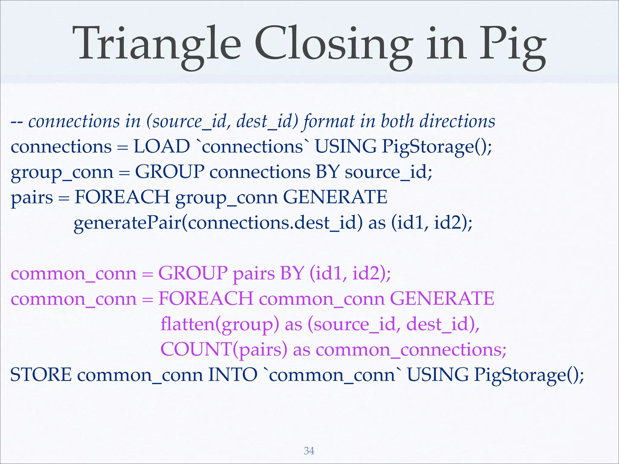 Triangle Closing in Pig
-- connections in (source_id, dest_id) format in both directions
connections = LOAD `connections` USING PigStorage();
group_conn = GROUP connections BY source_id;
pairs = FOREACH group_conn GENERATE
        generatePair(connections.dest_id) as (id1, id2);

common_conn = GROUP pairs BY (id1, id2);
common_conn = FOREACH common_conn GENERATE
              ﬂatten(group) as (source_id, dest_id),
              COUNT(pairs) as common_connections;
STORE common_conn INTO `common_conn` USING PigStorage();


                                      34
 