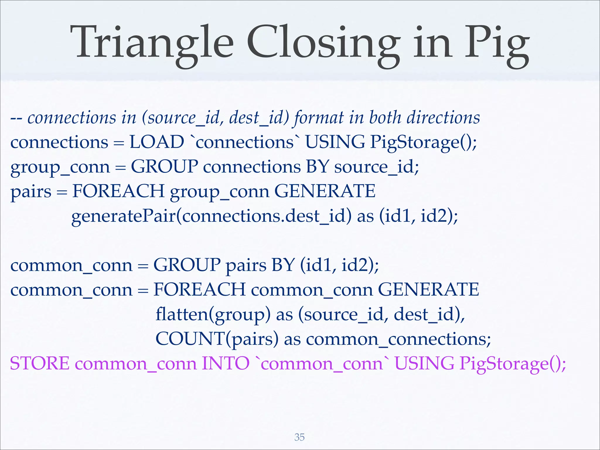Triangle Closing in Pig
-- connections in (source_id, dest_id) format in both directions
connections = LOAD `connections` USING PigStorage();
group_conn = GROUP connections BY source_id;
pairs = FOREACH group_conn GENERATE
        generatePair(connections.dest_id) as (id1, id2);

common_conn = GROUP pairs BY (id1, id2);
common_conn = FOREACH common_conn GENERATE
              ﬂatten(group) as (source_id, dest_id),
              COUNT(pairs) as common_connections;
STORE common_conn INTO `common_conn` USING PigStorage();


                                      35
 