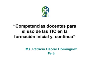 “Competencias docentes para
    el uso de las TIC en la
formación inicial y continua”

     Ms. Patricia Osorio Domínguez
                 Perú
 