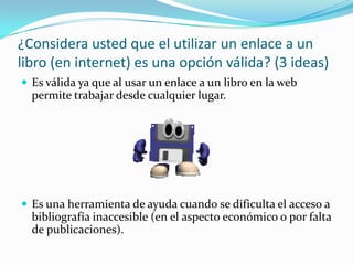 ¿Considera usted que el utilizar un enlace a un libro (en internet) es una opción válida? (3 ideas)Es válida ya que al usar un enlace a un libro en la web permite trabajar desde cualquier lugar. Es una herramienta de ayuda cuando se dificulta el acceso a bibliografía inaccesible (en el aspecto económico o por falta de publicaciones).