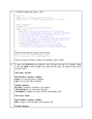5 . Consider the following classes B and D:
class B {
public B() { System.out.println("B()"); }
public B(int n) { System.out.println("B(" + n + ")"); }
}
class D extends B {
private B b;
public D() { System.out.println("D()"); }
public D(int n) {
super(n); // this gets executed first [2] and note
// that the corresponding constructor from the superclass
// will be called and B(3) is printed since n == 3
b = new B(-n); // this comes next [3]
// when a new object is created the same constructor will
// be invoked, albeit for a different object, and B(-3)
// will be printed since n == 3 and -n == -3
System.out.println("D(" + n + ")"); // [3] and
// finally this line prints D(3) and the original
// invocation is finished and our simple program ends
}
}
What does the following program print and why?
public static void main(String[] args) {
D d = new D(3); // it starts here [1]
}
Trace the program by hand to explain the mechanism and its output.
6 A super class Record has been defined to store the names and ranks of 50 students. Define
a sub class Rank to find the highest rank along with the name. The details of both classes
are given below:
Class name : Record
Data Members / instance variables:
name[ ] : to store the names of students
rnk[ ] : to store the ranks of students
Member functions:
Record() : constructor to initialize data members
void readvalues() : to store names and ranks
void display() : displays the names and the corresponding ranks
Class name : Rank
Data Members / instance variables:
index : integer to store the index of the topmost rank
Member functions
 