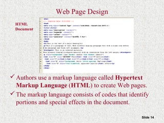 Slide 14
HTML
Document
Web Page Design
Authors use a markup language called Hypertext
Markup Language (HTML) to create Web pages.
The markup language consists of codes that identify
portions and special effects in the document.
 