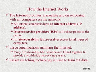 Slide 16
How the Internet Works
The Internet provides immediate and direct contact
with all computers on the network.
All Internet computers have an Internet address (IP
address).
Internet service providers (ISPs) sell subscriptions to the
public.
Its interoperability feature enables access for all types of
computers.
Large organizations maintain the Internet.
Many private and public networks are linked together to
provide a worldwide networking system.
Packet switching technology is used to transmit data.
 