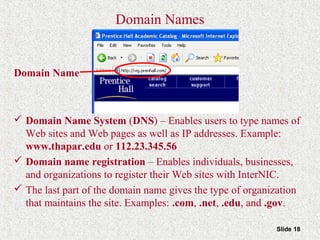 Slide 18
Domain Name
Domain Names
 Domain Name System (DNS) – Enables users to type names of
Web sites and Web pages as well as IP addresses. Example:
www.thapar.edu or 112.23.345.56
 Domain name registration – Enables individuals, businesses,
and organizations to register their Web sites with InterNIC.
 The last part of the domain name gives the type of organization
that maintains the site. Examples: .com, .net, .edu, and .gov.
 