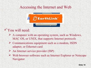 Slide 19
Accessing the Internet and Web
You will need:
 A computer with an operating system, such as Windows,
MAC OS, or UNIX, that supports Internet protocols
 Communications equipment such as a modem, ISDN
adapter, or Ethernet card
 An Internet service provider (ISP)
 Web browser software such as Internet Explorer or Netscape
Navigator
 