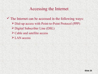 Slide 20
Accessing the Internet
 The Internet can be accessed in the following ways:
Dial-up access with Point-to-Point Protocol (PPP)
Digital Subscriber Line (DSL)
Cable and satellite access
LAN access
 