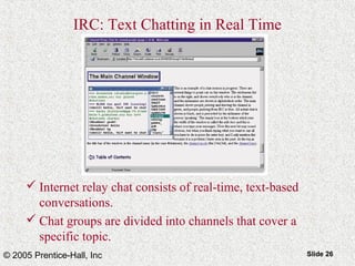 © 2005 Prentice-Hall, Inc Slide 26
IRC: Text Chatting in Real Time
 Internet relay chat consists of real-time, text-based
conversations.
 Chat groups are divided into channels that cover a
specific topic.
 