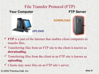 © 2005 Prentice-Hall, Inc Slide 27
Your Computer FTP Server
DOWNLOAD
UPLOAD
File Transfer Protocol (FTP)
 FTP is a part of the Internet that enables client computers to
transfer files.
 Transferring files from an FTP site to the client is known as
downloading.
 Transferring files from the client to an FTP site is known as
uploading.
 Clients may store files on an FTP site’s server.
 