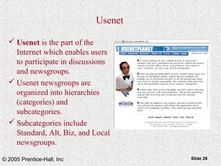 © 2005 Prentice-Hall, Inc Slide 28
Usenet
 Usenet is the part of the
Internet which enables users
to participate in discussions
and newsgroups.
 Usenet newsgroups are
organized into hierarchies
(categories) and
subcategories.
 Subcategories include
Standard, Alt, Biz, and Local
newsgroups.
 