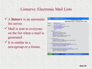 Slide 29
Listservs: Electronic Mail Lists
A listserv is an automatic
list server.
Mail is sent to everyone
on the list when e-mail is
generated.
It is similar to a
newsgroup or a forum.
 