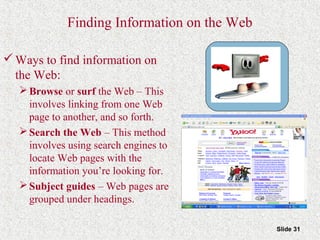 Slide 31
Finding Information on the Web
Ways to find information on
the Web:
Browse or surf the Web – This
involves linking from one Web
page to another, and so forth.
Search the Web – This method
involves using search engines to
locate Web pages with the
information you’re looking for.
Subject guides – Web pages are
grouped under headings.
 