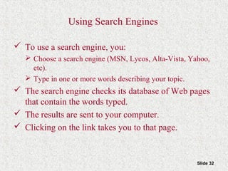 Slide 32
Using Search Engines
 To use a search engine, you:
 Choose a search engine (MSN, Lycos, Alta-Vista, Yahoo,
etc).
 Type in one or more words describing your topic.
 The search engine checks its database of Web pages
that contain the words typed.
 The results are sent to your computer.
 Clicking on the link takes you to that page.
 