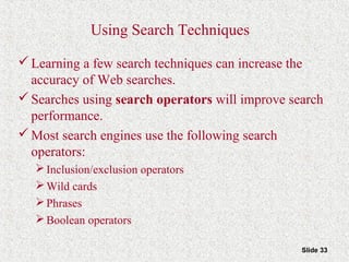Slide 33
Using Search Techniques
Learning a few search techniques can increase the
accuracy of Web searches.
Searches using search operators will improve search
performance.
Most search engines use the following search
operators:
Inclusion/exclusion operators
Wild cards
Phrases
Boolean operators
 