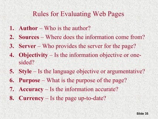 Slide 35
Rules for Evaluating Web Pages
1. Author – Who is the author?
2. Sources – Where does the information come from?
3. Server – Who provides the server for the page?
4. Objectivity – Is the information objective or one-
sided?
5. Style – Is the language objective or argumentative?
6. Purpose – What is the purpose of the page?
7. Accuracy – Is the information accurate?
8. Currency – Is the page up-to-date?
 