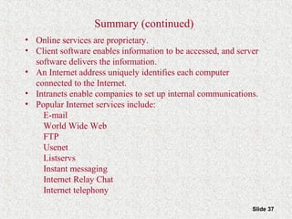 Slide 37
Summary (continued)
• Online services are proprietary.
• Client software enables information to be accessed, and server
software delivers the information.
• An Internet address uniquely identifies each computer
connected to the Internet.
• Intranets enable companies to set up internal communications.
• Popular Internet services include:
E-mail
World Wide Web
FTP
Usenet
Listservs
Instant messaging
Internet Relay Chat
Internet telephony
 